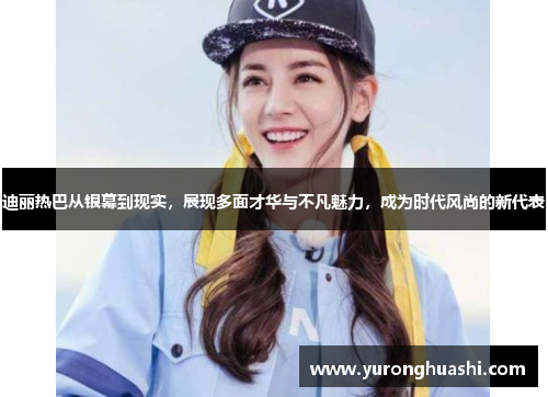 迪丽热巴从银幕到现实，展现多面才华与不凡魅力，成为时代风尚的新代表